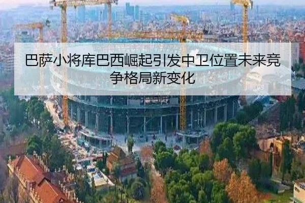 巴萨小将库巴西崛起引发中卫位置未来竞争格局新变化