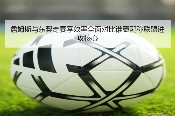 詹姆斯与东契奇赛季效率全面对比谁更配称联盟进攻核心