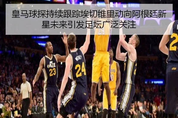 皇马球探持续跟踪埃切维里动向阿根廷新星未来引发足坛广泛关注
