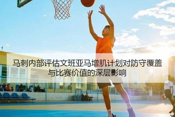 马刺内部评估文班亚马增肌计划对防守覆盖与比赛价值的深层影响