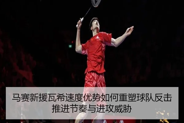 马赛新援瓦希速度优势如何重塑球队反击推进节奏与进攻威胁
