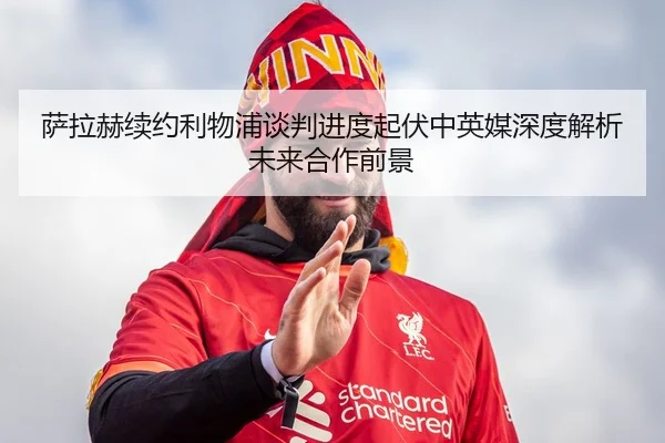 萨拉赫续约利物浦谈判进度起伏中英媒深度解析未来合作前景