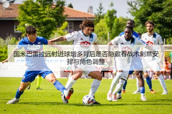 国米巴雷拉远射进球增多背后是否隐藏着战术刻意安排与角色调整