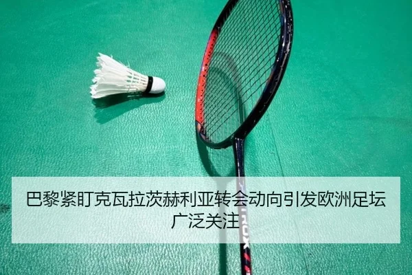 巴黎紧盯克瓦拉茨赫利亚转会动向引发欧洲足坛广泛关注