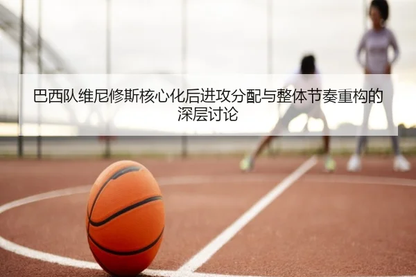 巴西队维尼修斯核心化后进攻分配与整体节奏重构的深层讨论