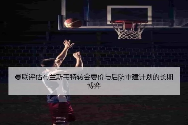 曼联评估布兰斯韦特转会要价与后防重建计划的长期博弈