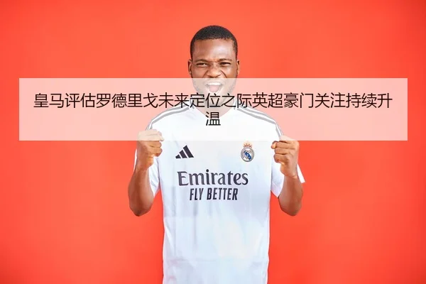皇马评估罗德里戈未来定位之际英超豪门关注持续升温