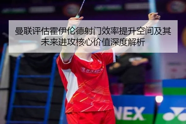 曼联评估霍伊伦德射门效率提升空间及其未来进攻核心价值深度解析