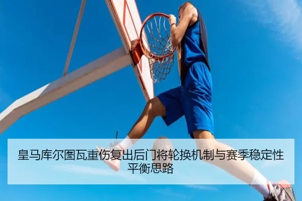 皇马库尔图瓦重伤复出后门将轮换机制与赛季稳定性平衡思路