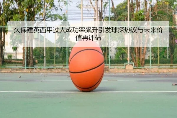 久保建英西甲过人成功率飙升引发球探热议与未来价值再评估