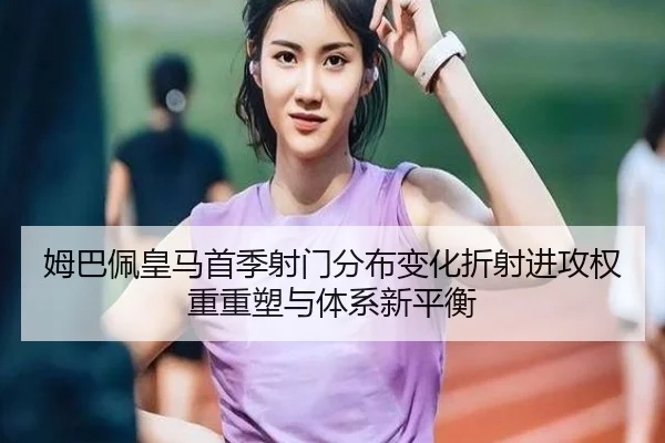 姆巴佩皇马首季射门分布变化折射进攻权重重塑与体系新平衡