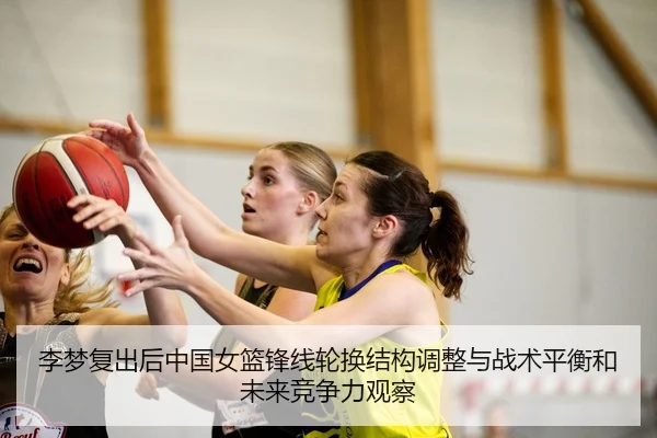 李梦复出后中国女篮锋线轮换结构调整与战术平衡和未来竞争力观察