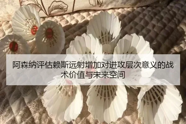 阿森纳评估赖斯远射增加对进攻层次意义的战术价值与未来空间