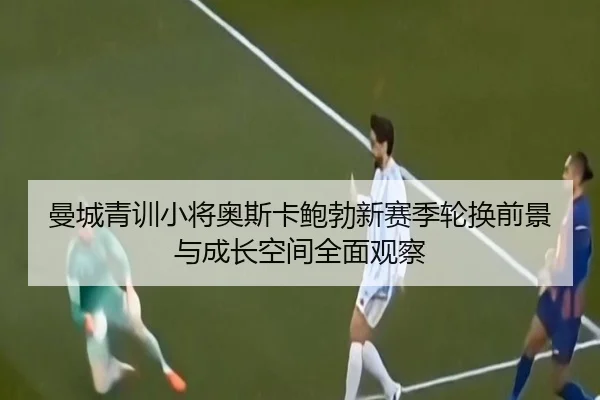 曼城青训小将奥斯卡鲍勃新赛季轮换前景与成长空间全面观察