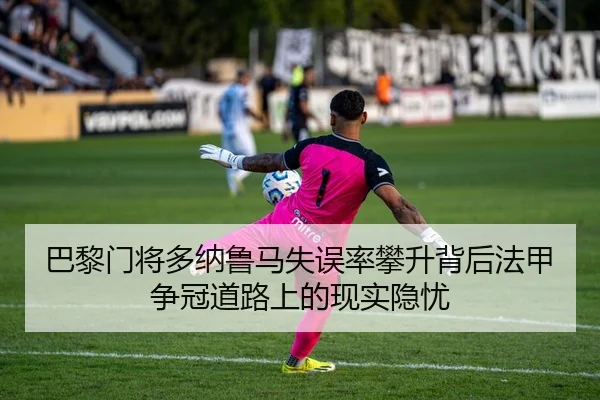 巴黎门将多纳鲁马失误率攀升背后法甲争冠道路上的现实隐忧