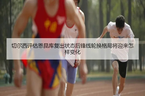 切尔西评估恩昆库复出状态后锋线轮换格局将迎来怎样变化
