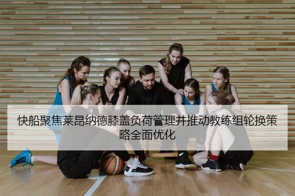 快船聚焦莱昂纳德膝盖负荷管理并推动教练组轮换策略全面优化