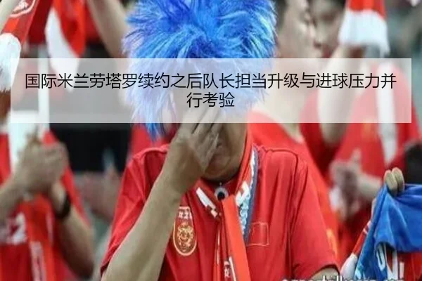 国际米兰劳塔罗续约之后队长担当升级与进球压力并行考验