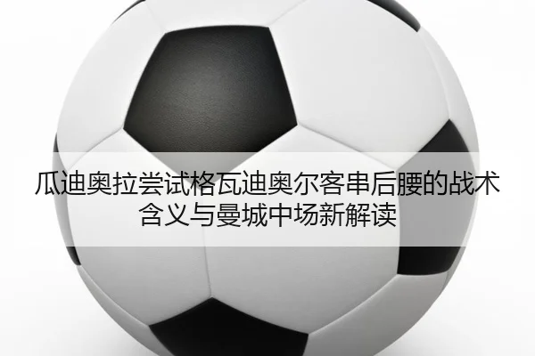 瓜迪奥拉尝试格瓦迪奥尔客串后腰的战术含义与曼城中场新解读